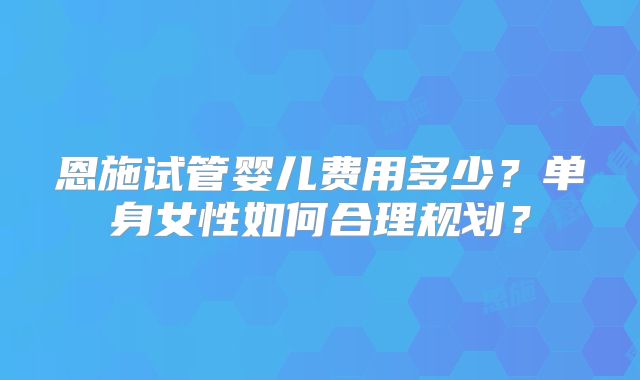 恩施试管婴儿费用多少？单身女性如何合理规划？