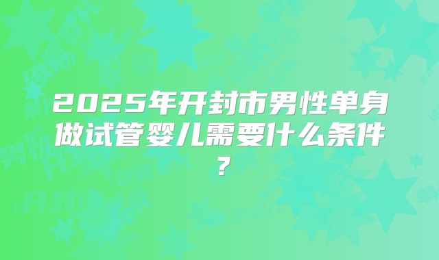 2025年开封市男性单身做试管婴儿需要什么条件？