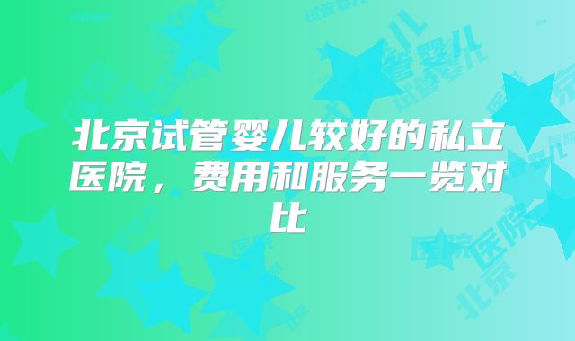 北京试管婴儿较好的私立医院，费用和服务一览对比