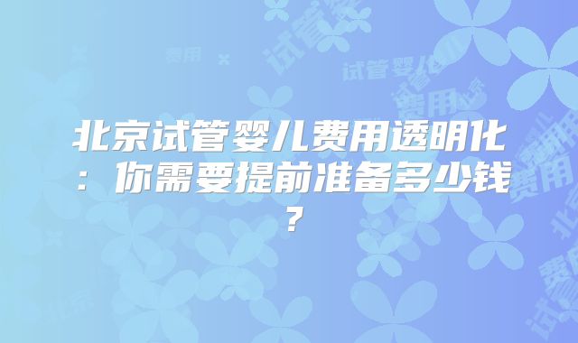 北京试管婴儿费用透明化:你需要提前准备多少钱?