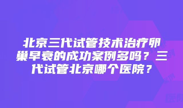 北京三代试管技术治疗卵巢早衰的成功案例多吗？三代试管北京哪个医院？