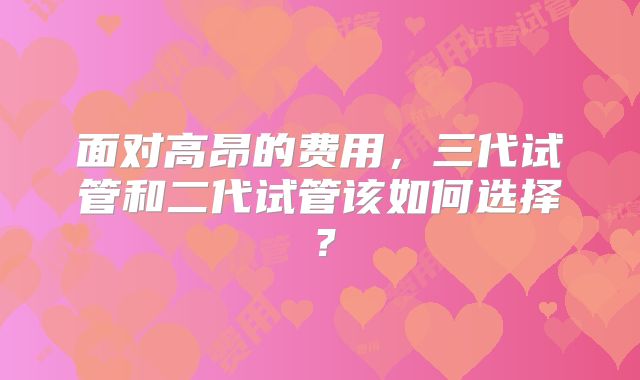 面对高昂的费用,三代试管和二代试管该如何选择?