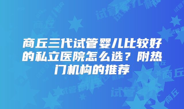 商丘三代试管婴儿比较好的私立医院怎么选?附热门机构的推荐