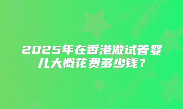 2025年在香港做试管婴儿大概花费多少钱？