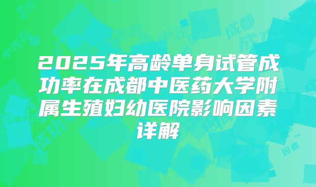 2025年高龄单身试管成功率在成都中医药大学附属生殖妇幼医院影响因素详解