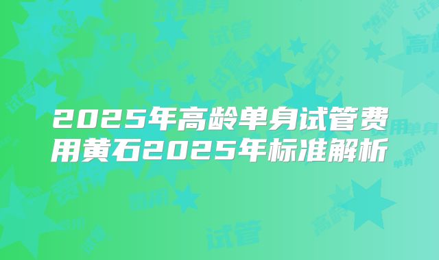 2025年高龄单身试管费用黄石2025年标准解析