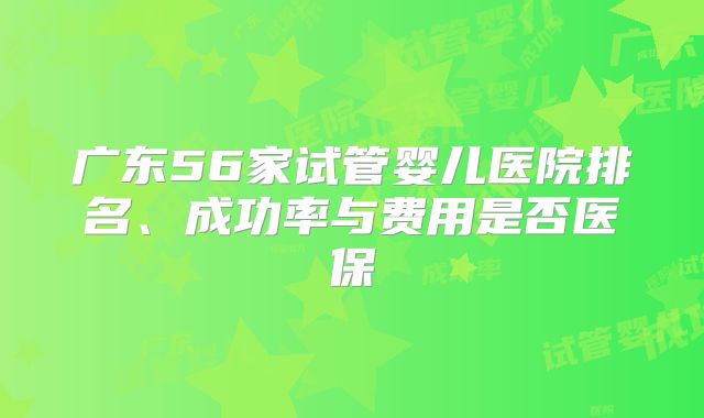广东56家试管婴儿医院排名、成功率与费用是否医保