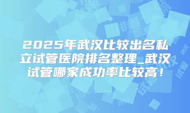 2025年武汉比较出名私立试管医院排名整理_武汉试管哪家成功率比较高!