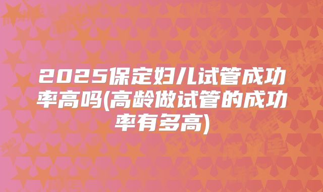 2025保定妇儿试管成功率高吗(高龄做试管的成功率有多高)