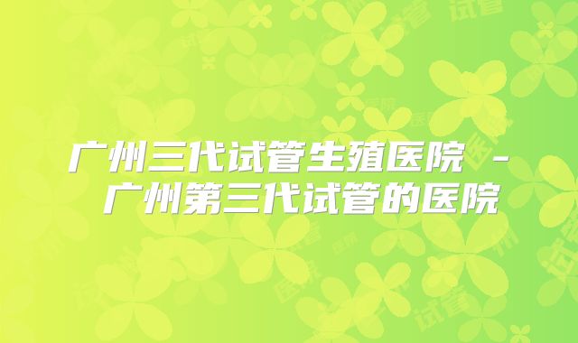 广州三代试管生殖医院 - 广州第三代试管的医院