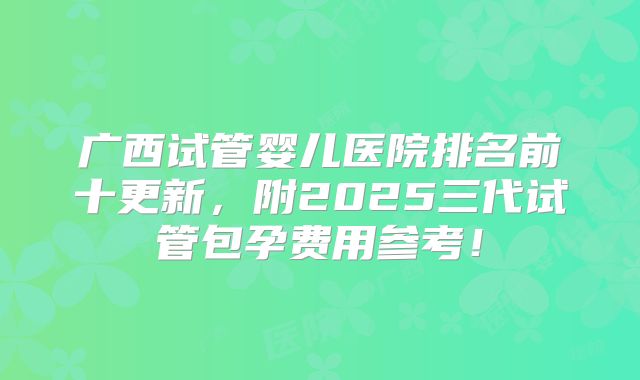 广西试管婴儿医院排名前十更新,附2025三代试管包孕费用参考!