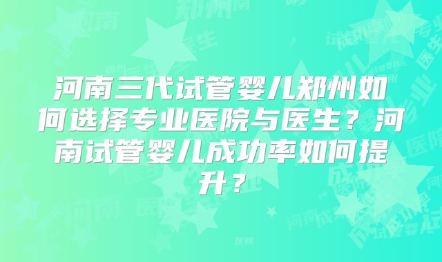 河南三代试管婴儿郑州如何选择专业医院与医生?河南试管婴儿成功率如何提升?