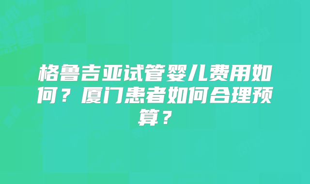 格鲁吉亚试管婴儿费用如何？厦门患者如何合理预算？