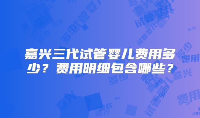 嘉兴三代试管婴儿费用多少？费用明细包含哪些？