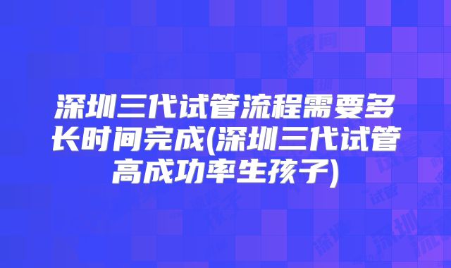 深圳三代试管流程需要多长时间完成(深圳三代试管高成功率生孩子)