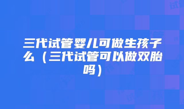 三代试管婴儿可做生孩子么（三代试管可以做双胎吗）