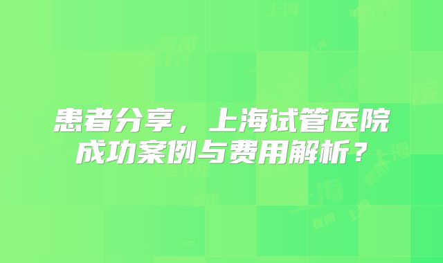 患者分享,上海试管医院成功案例与费用解析?