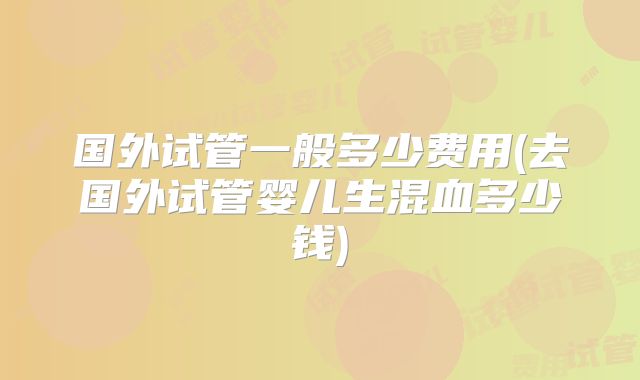 国外试管一般多少费用(去国外试管婴儿生混血多少钱)