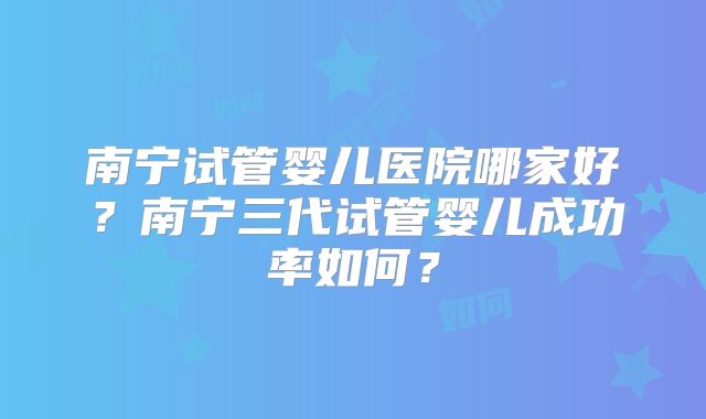 南宁试管婴儿医院哪家好?南宁三代试管婴儿成功率如何?