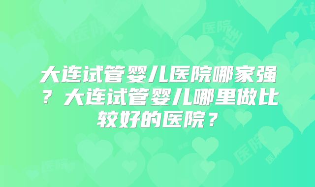 大连试管婴儿医院哪家强？大连试管婴儿哪里做比较好的医院？