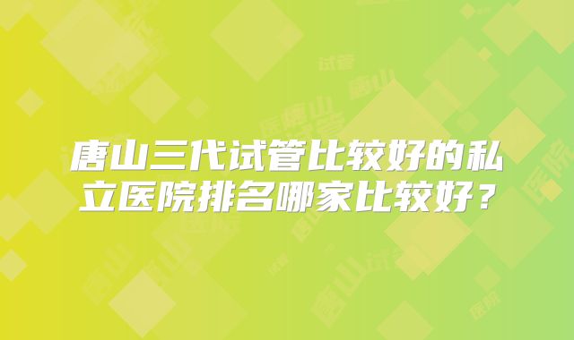 唐山三代试管比较好的私立医院排名哪家比较好?