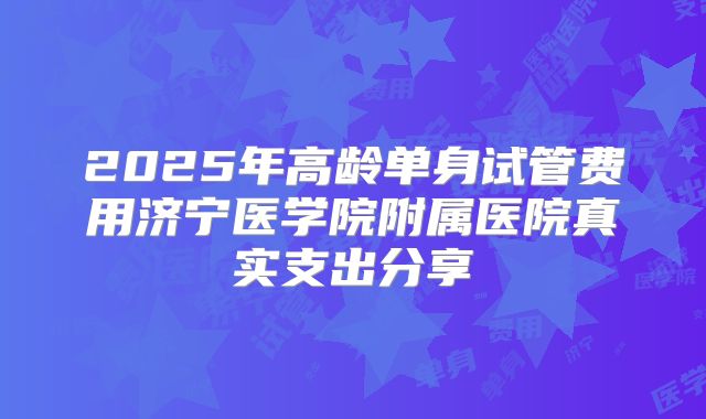 2025年高龄单身试管费用济宁医学院附属医院真实支出分享