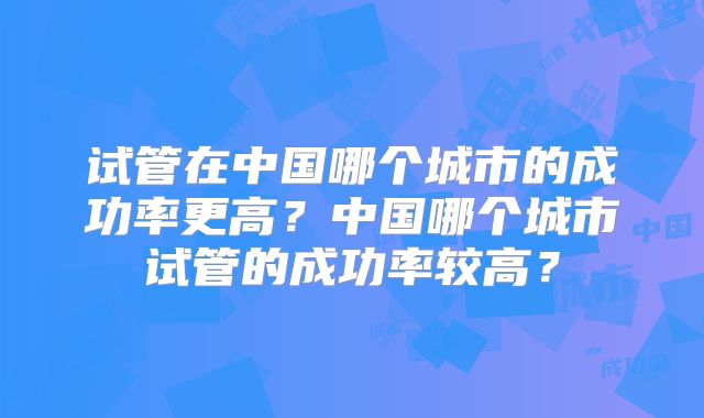 试管在中国哪个城市的成功率更高?中国哪个城市试管的成功率较高?