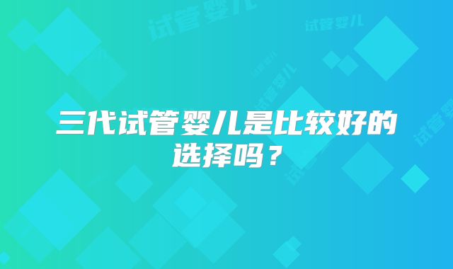 三代试管婴儿是比较好的选择吗？