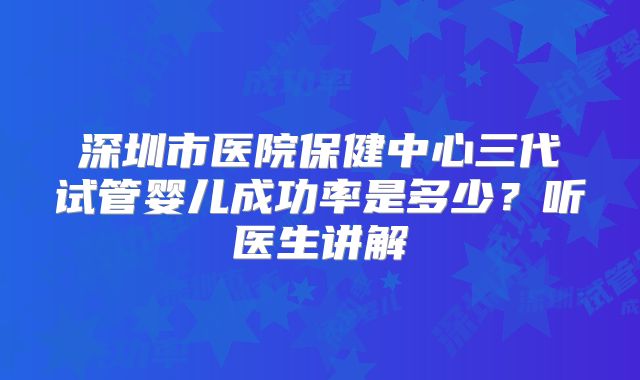 深圳市医院保健中心三代试管婴儿成功率是多少？听医生讲解