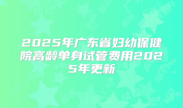 2025年广东省妇幼保健院高龄单身试管费用2025年更新
