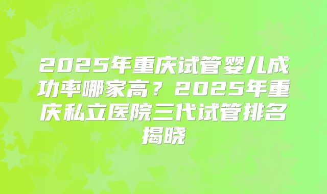 2025年重庆试管婴儿成功率哪家高?2025年重庆私立医院三代试管排名揭晓