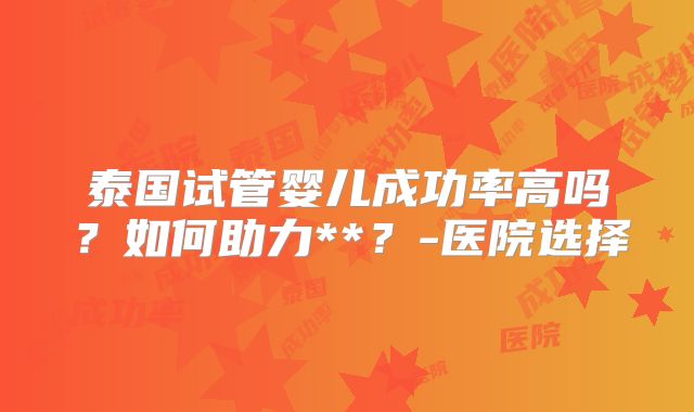 泰国试管婴儿成功率高吗？如何助力**？-医院选择