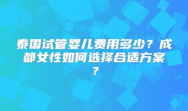 泰国试管婴儿费用多少?成都女性如何选择合适方案?