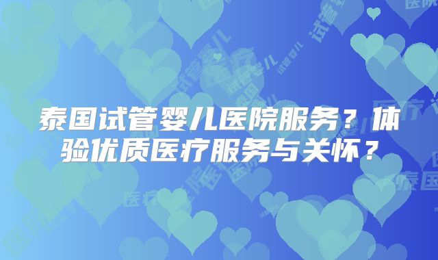 泰国试管婴儿医院服务?体验优质医疗服务与关怀?