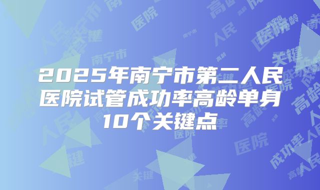 2025年南宁市第二人民医院试管成功率高龄单身10个关键点