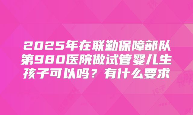 2025年在联勤保障部队第980医院做试管婴儿生孩子可以吗？有什么要求