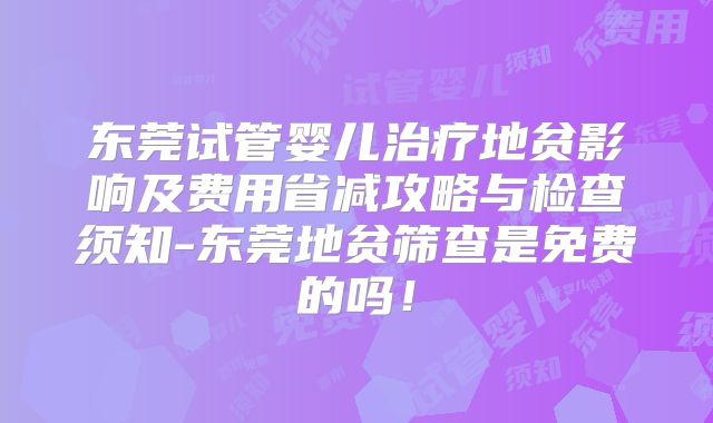 东莞试管婴儿治疗地贫影响及费用省减攻略与检查须知-东莞地贫筛查是免费的吗!