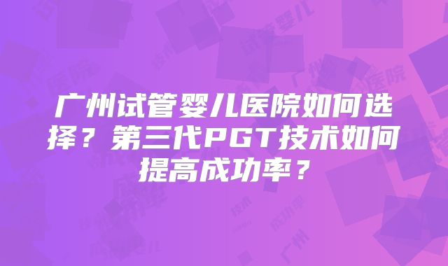 广州试管婴儿医院如何选择?第三代PGT技术如何提高成功率?