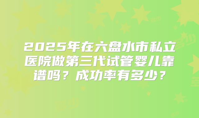 2025年在六盘水市私立医院做第三代试管婴儿靠谱吗？成功率有多少？