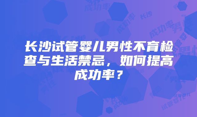 长沙试管婴儿男性不育检查与生活禁忌,如何提高成功率?