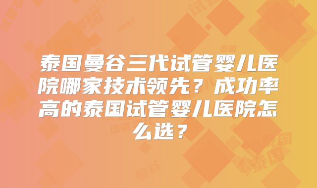 泰国曼谷三代试管婴儿医院哪家技术领先?成功率高的泰国试管婴儿医院怎么选?