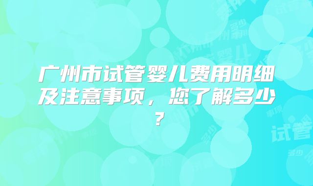 广州市试管婴儿费用明细及注意事项,您了解多少?