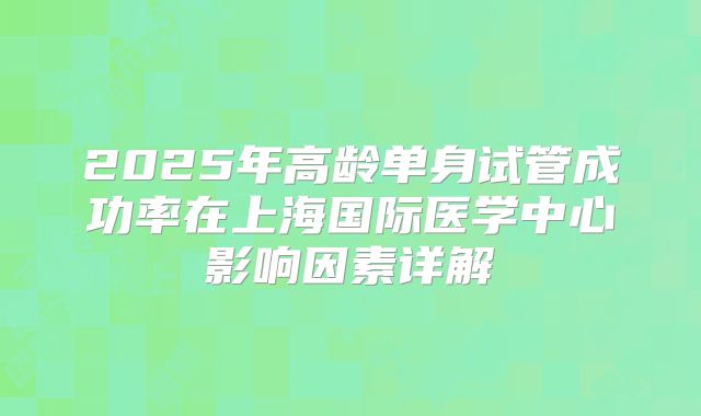 2025年高龄单身试管成功率在上海国际医学中心影响因素详解