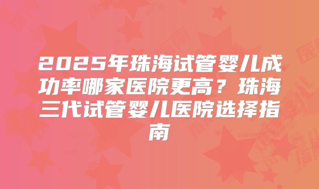 2025年珠海试管婴儿成功率哪家医院更高?珠海三代试管婴儿医院选择指南