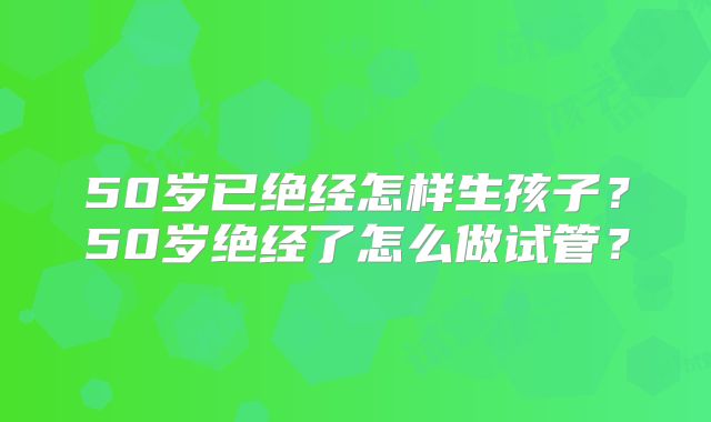 50岁已绝经怎样生孩子?50岁绝经了怎么做试管?