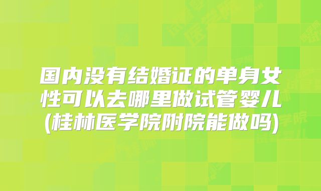国内没有结婚证的单身女性可以去哪里做试管婴儿(桂林医学院附院能做吗)