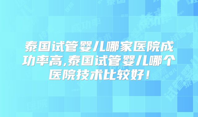 泰国试管婴儿哪家医院成功率高,泰国试管婴儿哪个医院技术比较好!