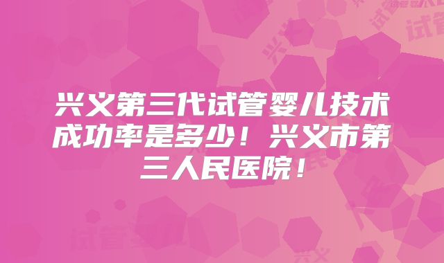 兴义第三代试管婴儿技术成功率是多少！兴义市第三人民医院！