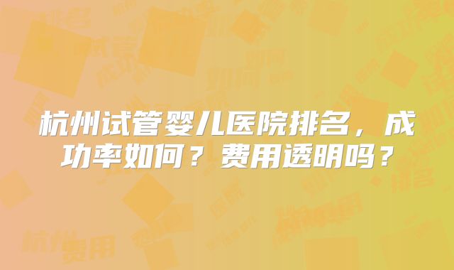 杭州试管婴儿医院排名，成功率如何？费用透明吗？