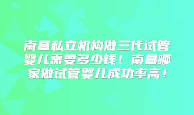 南昌私立机构做三代试管婴儿需要多少钱！南昌哪家做试管婴儿成功率高！